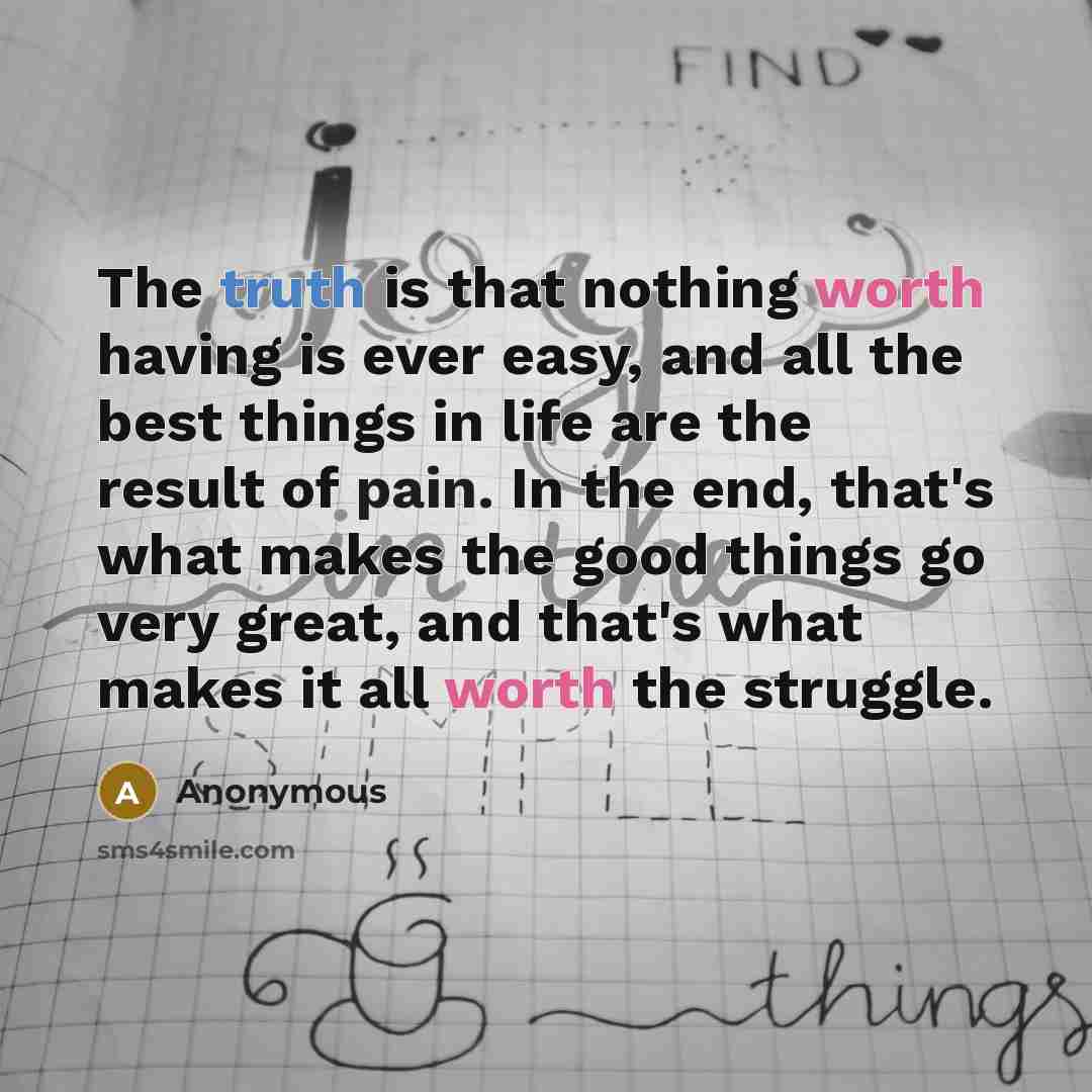 “The truth is that nothing worth having is ever easy, and all the best things in life are the result of pain. In the end, that's what makes the good things go very great, and that's what makes it all worth the struggle.” quote by Anonymous
