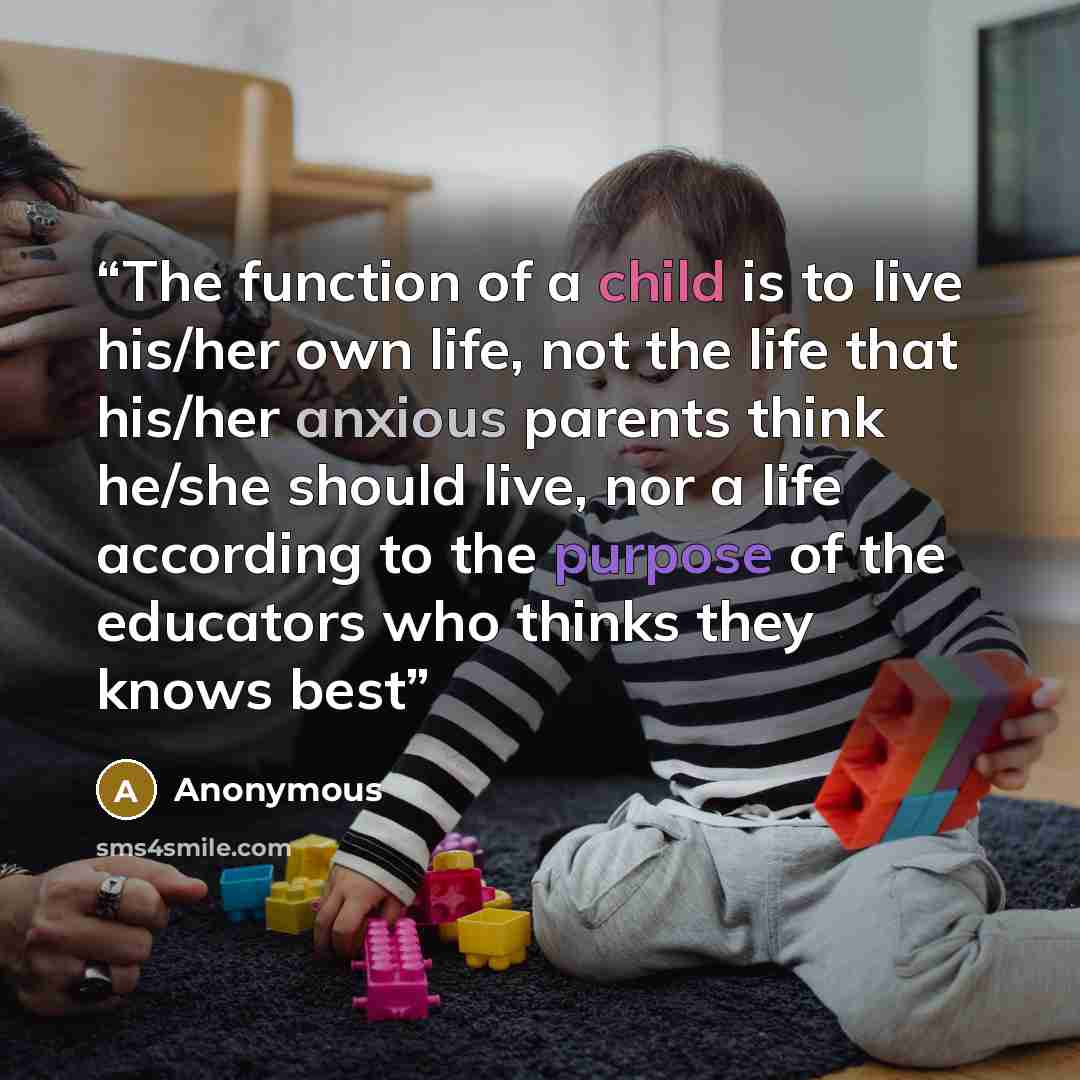 “The function of a child is to live his/her own life, not the life that his/her anxious parents think he/she should live, nor a life according to the purpose of the educators who thinks they knows best” quote by Anonymous