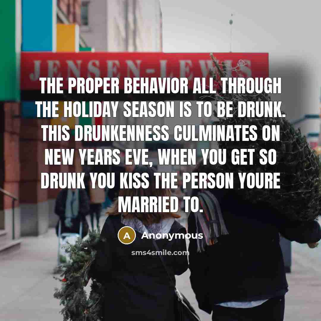 “The proper behavior all through the holiday season is to be drunk. This drunkenness culminates on New Years Eve, when you get so drunk you kiss the person youre married to.” quote by Anonymous