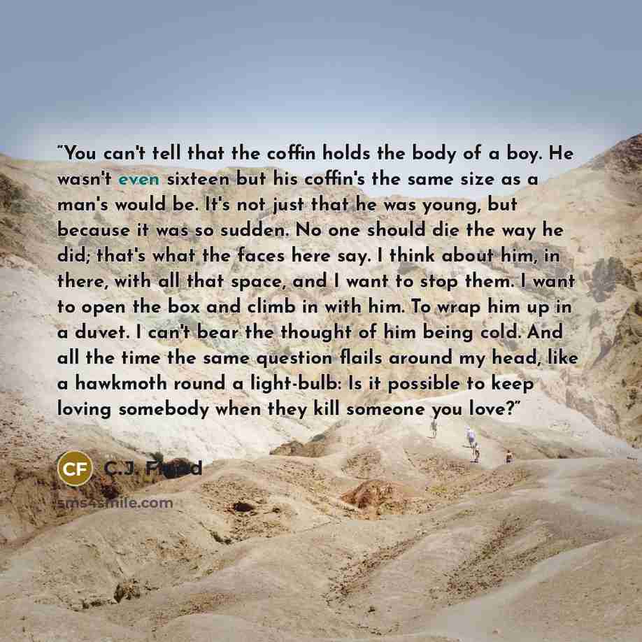 “You can't tell that the coffin holds the body of a boy. He wasn't even sixteen but his coffin's the same size as a man's would be. It's not just that he was young, but because it was so sudden. No one should die the way he did; that's what the faces here say. I think about him, in there, with all…” quote by C.J. Flood