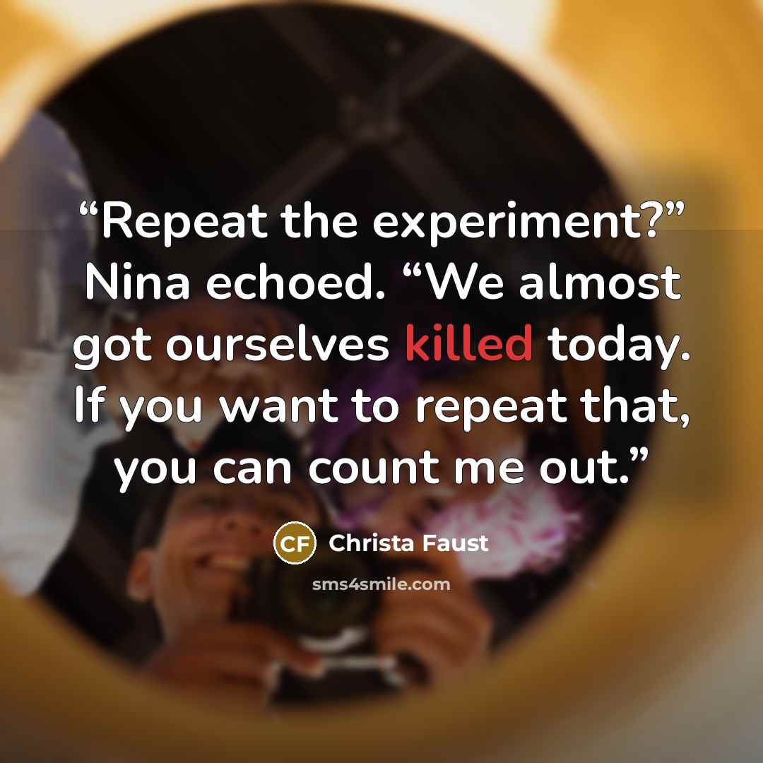 “Repeat the experiment?” Nina echoed. “We almost got ourselves killed today. If you want to repeat that, you can count me out.” quote by Christa Faust