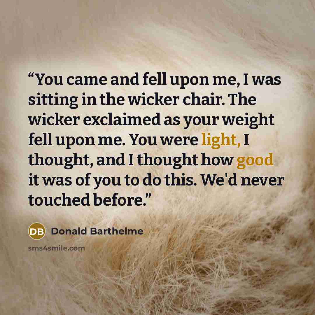 “You came and fell upon me, I was sitting in the wicker chair. The wicker exclaimed as your weight fell upon me. You were light, I thought, and I thought how good it was of you to do this. We'd never touched before.” quote by Donald Barthelme