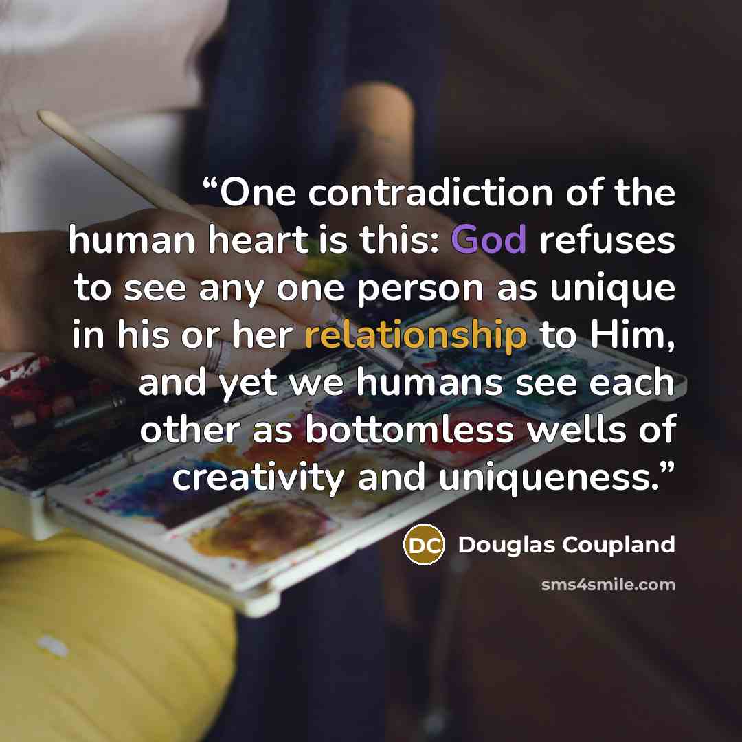 “One contradiction of the human heart is this: God refuses to see any one person as unique in his or her relationship to Him, and yet we humans see each other as bottomless wells of creativity and uniqueness.” quote by Douglas Coupland