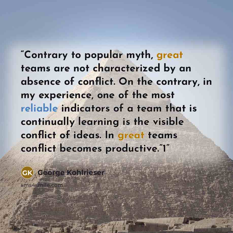 “Contrary to popular myth, great teams are not characterized by an absence of conflict. On the contrary, in my experience, one of the most reliable indicators of a team that is continually learning is the visible conflict of ideas. In great teams conflict becomes productive.”1” quote by George Kohlrieser