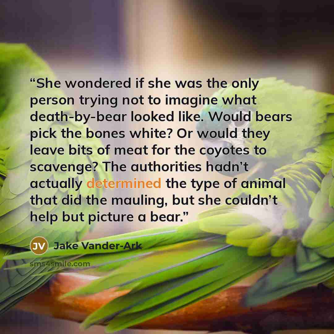 “She wondered if she was the only person trying not to imagine what death-by-bear looked like. Would bears pick the bones white? Or would they leave bits of meat for the coyotes to scavenge? The authorities hadn’t actually determined the type of animal that did the mauling, but she couldn’t help…” quote by Jake Vander-Ark