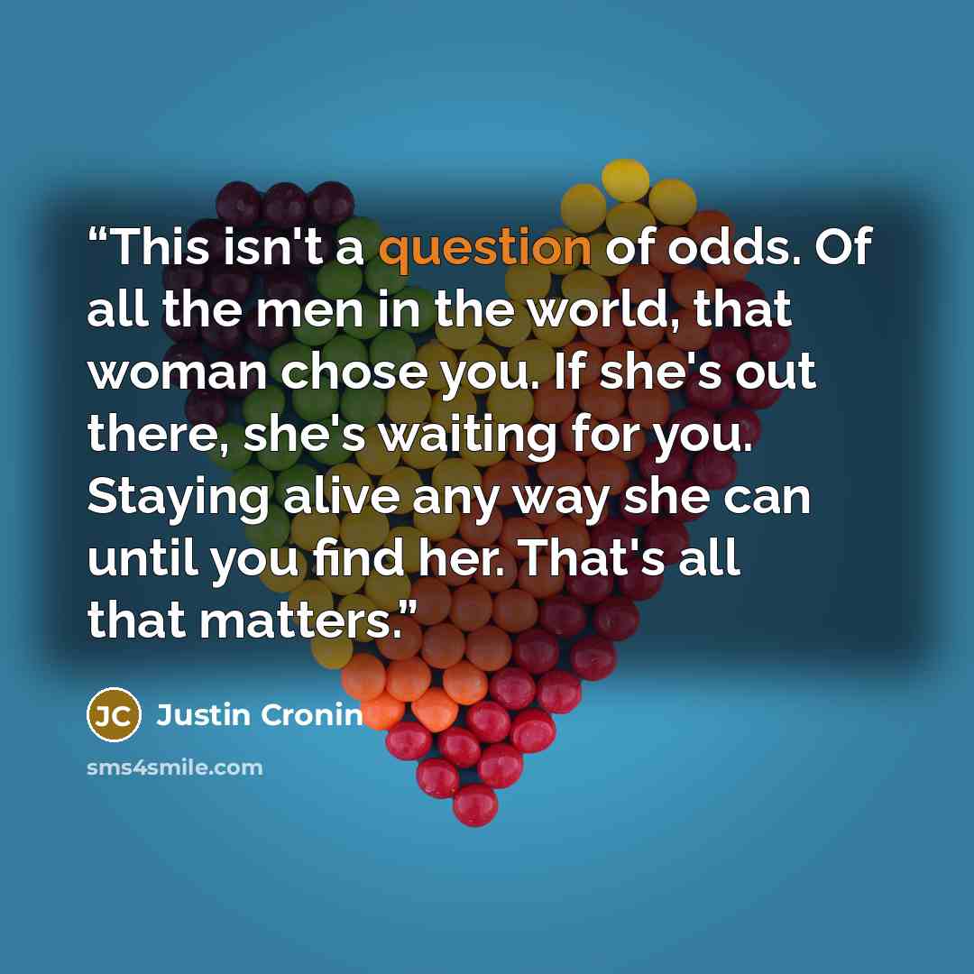 “This isn't a question of odds. Of all the men in the world, that woman chose you. If she's out there, she's waiting for you. Staying alive any way she can until you find her. That's all that matters.” quote by Justin Cronin