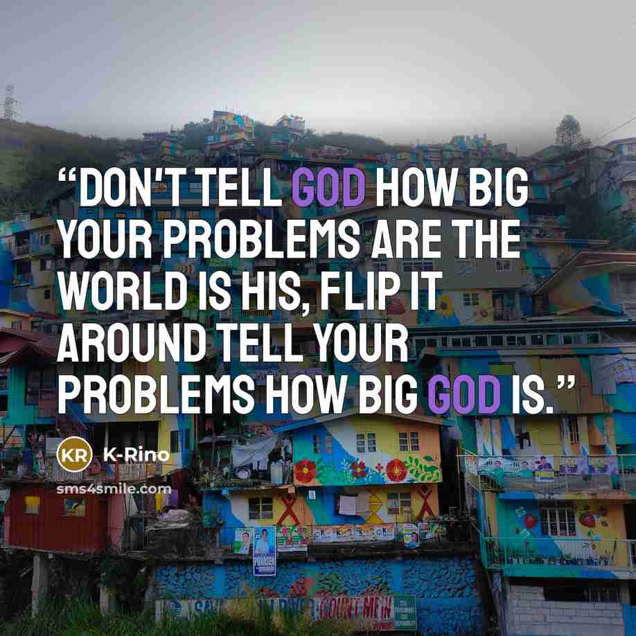 “Don't tell God how big your problems are the world is his, flip it around tell your problems how big God is.” quote by K-Rino
