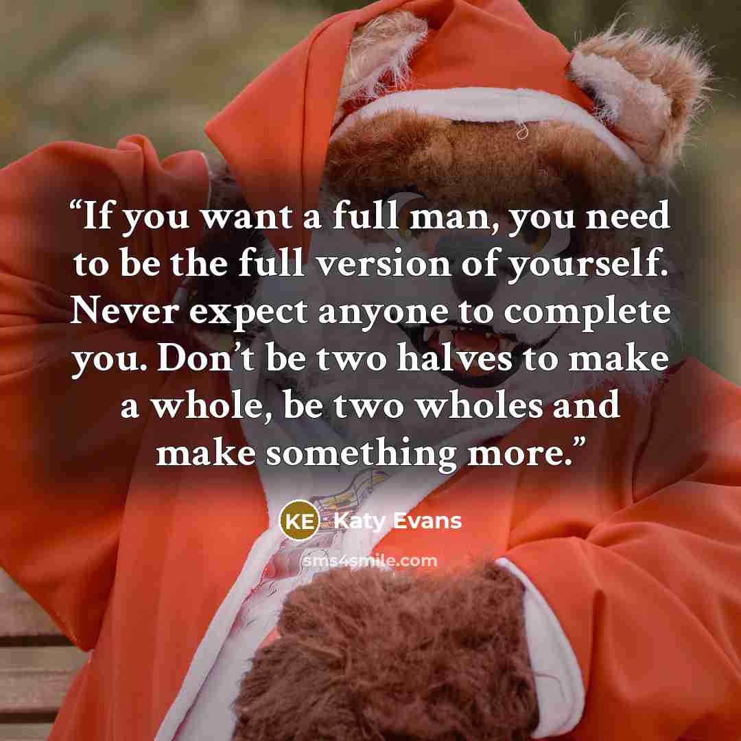“If you want a full man, you need to be the full version of yourself. Never expect anyone to complete you. Don’t be two halves to make a whole, be two wholes and make something more.” quote by Katy Evans