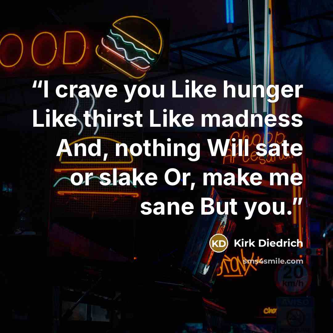 “I crave you Like hunger Like thirst Like madness And, nothing Will sate or slake Or, make me sane But you.” quote by Kirk Diedrich