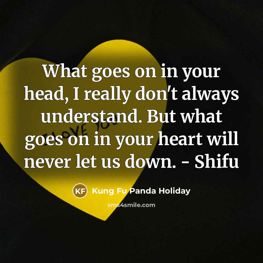 “What goes on in your head, I really don't always understand. But what goes on in your heart will never let us down. - Shifu” quote by Kung Fu Panda Holiday