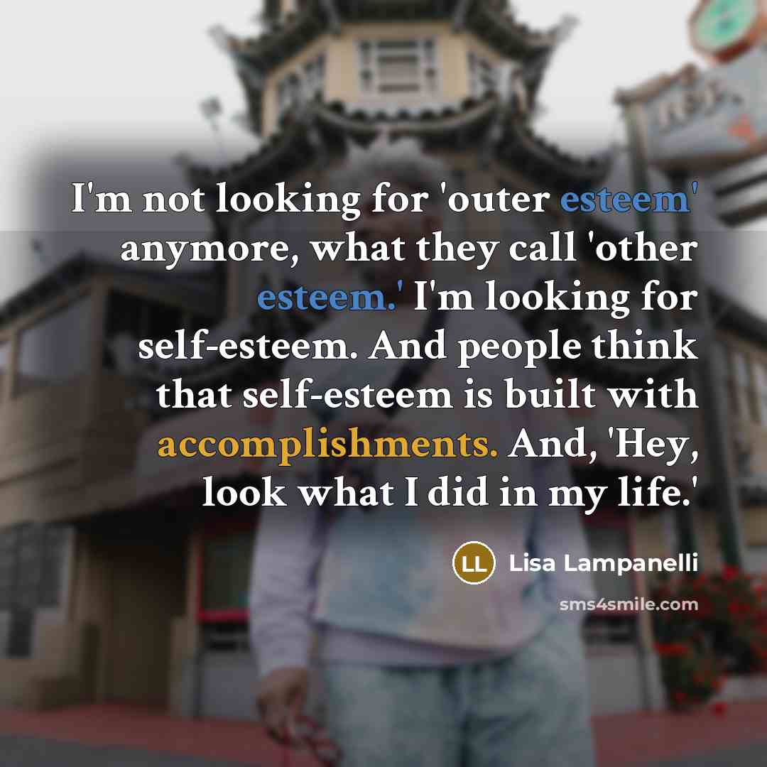 “I'm not looking for 'outer esteem' anymore, what they call 'other esteem.' I'm looking for self-esteem. And people think that self-esteem is built with accomplishments. And, 'Hey, look what I did in my life.'” quote by Lisa Lampanelli