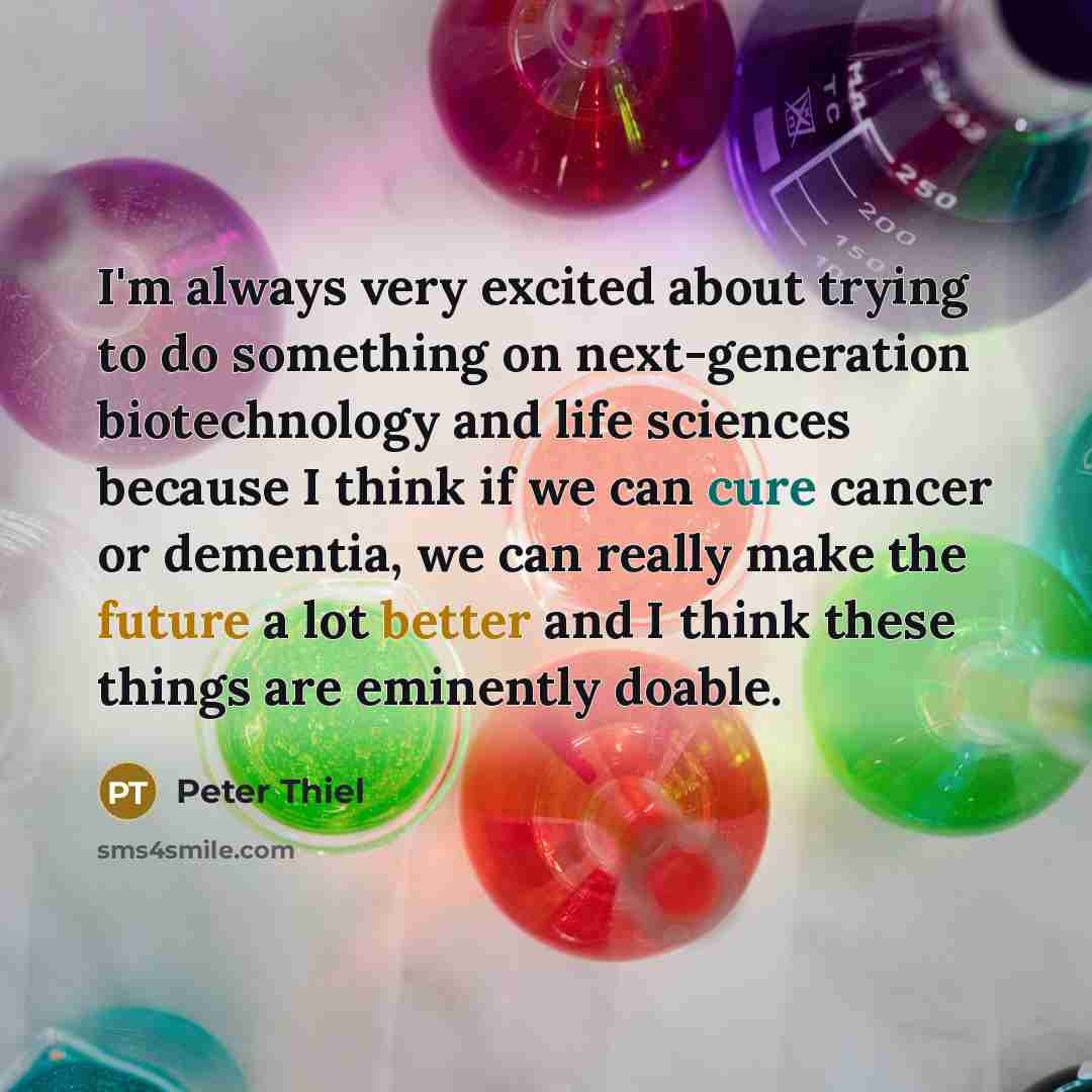 “I'm always very excited about trying to do something on next-generation biotechnology and life sciences because I think if we can cure cancer or dementia, we can really make the future a lot better and I think these things are eminently doable.” quote by Peter Thiel