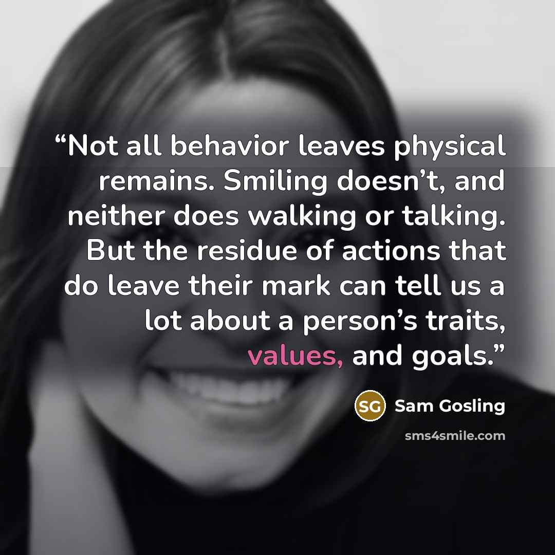 “Not all behavior leaves physical remains. Smiling doesn’t, and neither does walking or talking. But the residue of actions that do leave their mark can tell us a lot about a person’s traits, values, and goals.” quote by Sam Gosling