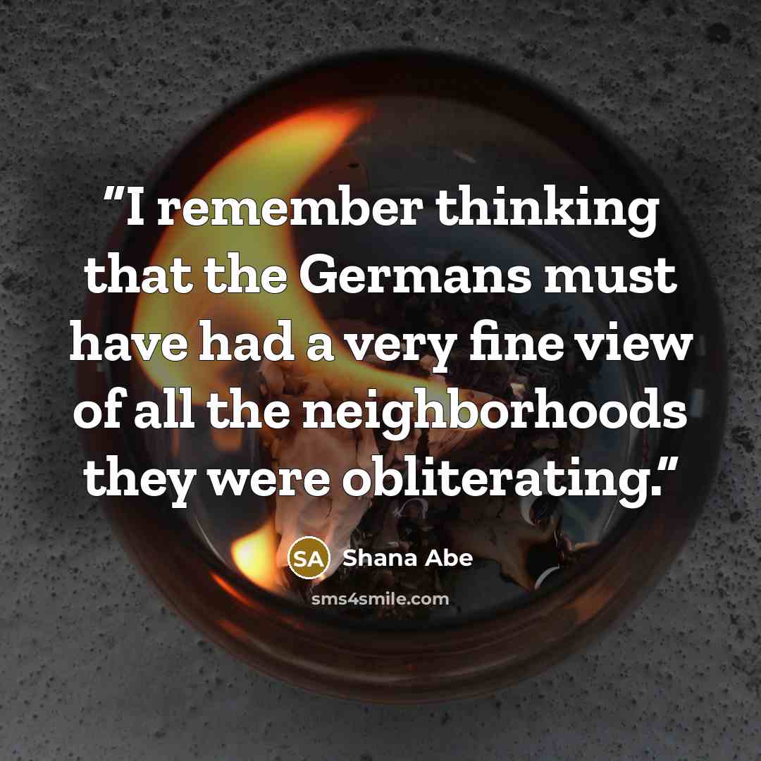 “I remember thinking that the Germans must have had a very fine view of all the neighborhoods they were obliterating.” quote by Shana Abe