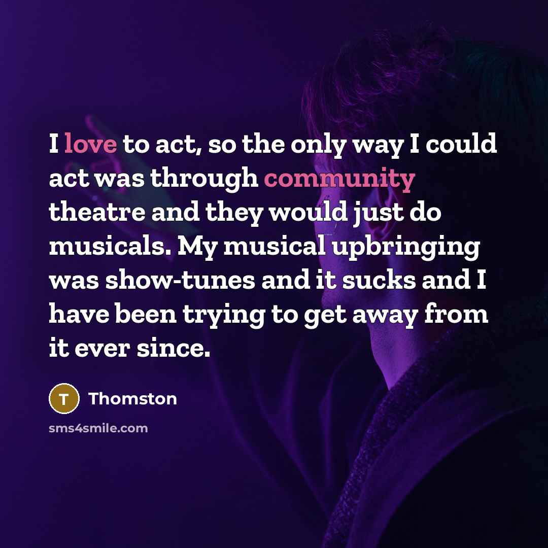 “I love to act, so the only way I could act was through community theatre and they would just do musicals. My musical upbringing was show-tunes and it sucks and I have been trying to get away from it ever since.” quote by Thomston