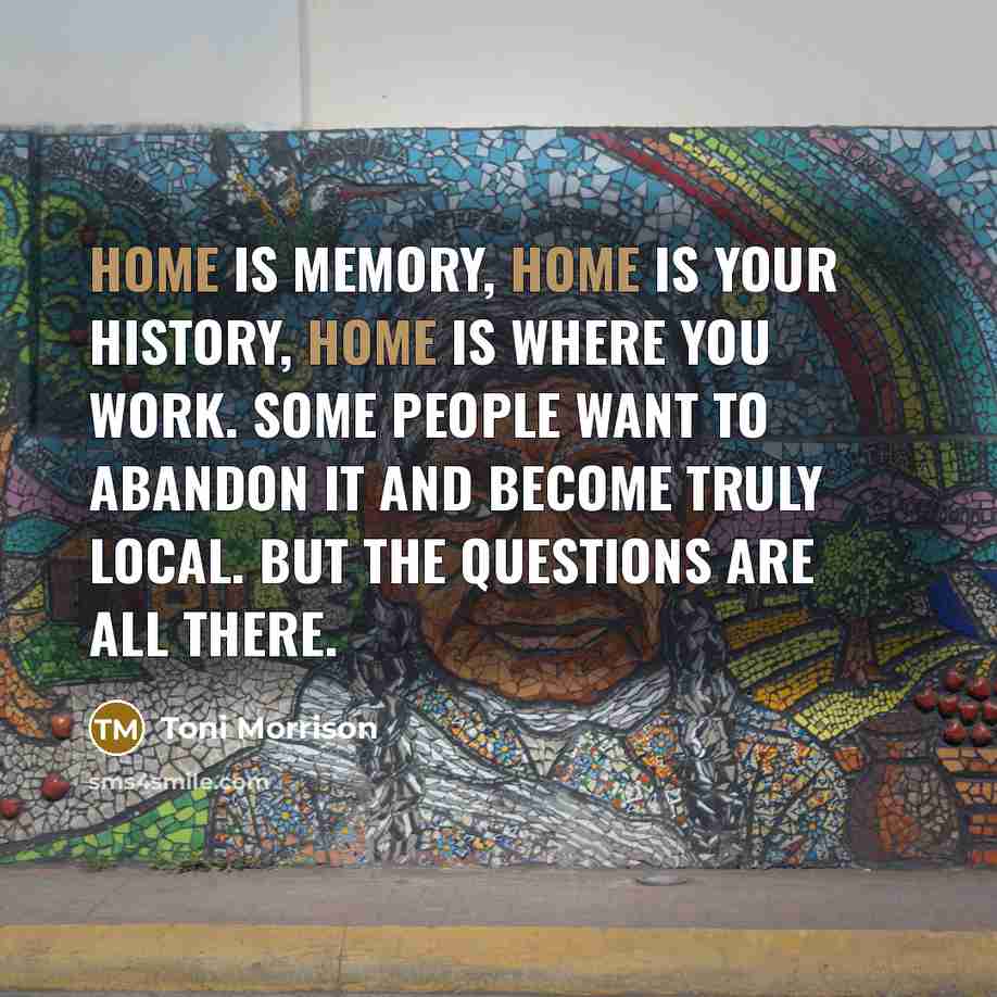 “Home is memory, home is your history, home is where…” quote by Toni Morrison