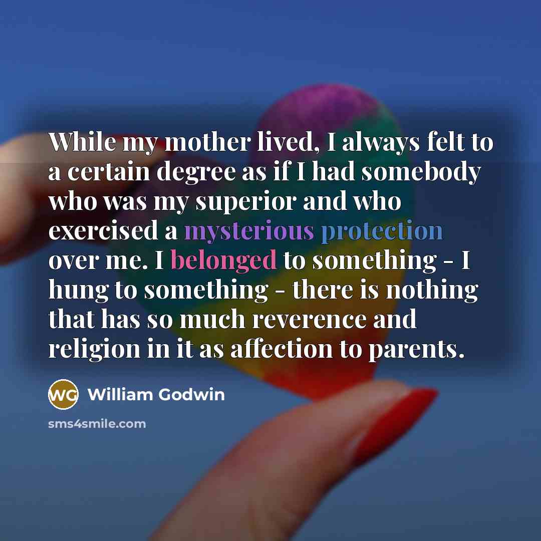 “While my mother lived, I always felt to a certain degree as if I had somebody who was my superior and who exercised a mysterious protection over me. I belonged to something - I hung to something - there is nothing that has so much reverence and religion in it as affection to parents.” quote by William Godwin