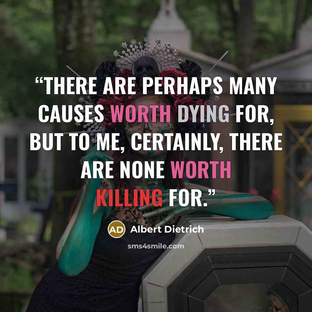 “There are perhaps many causes worth dying for, but to me, certainly, there are none worth killing for.” quote by Albert Dietrich