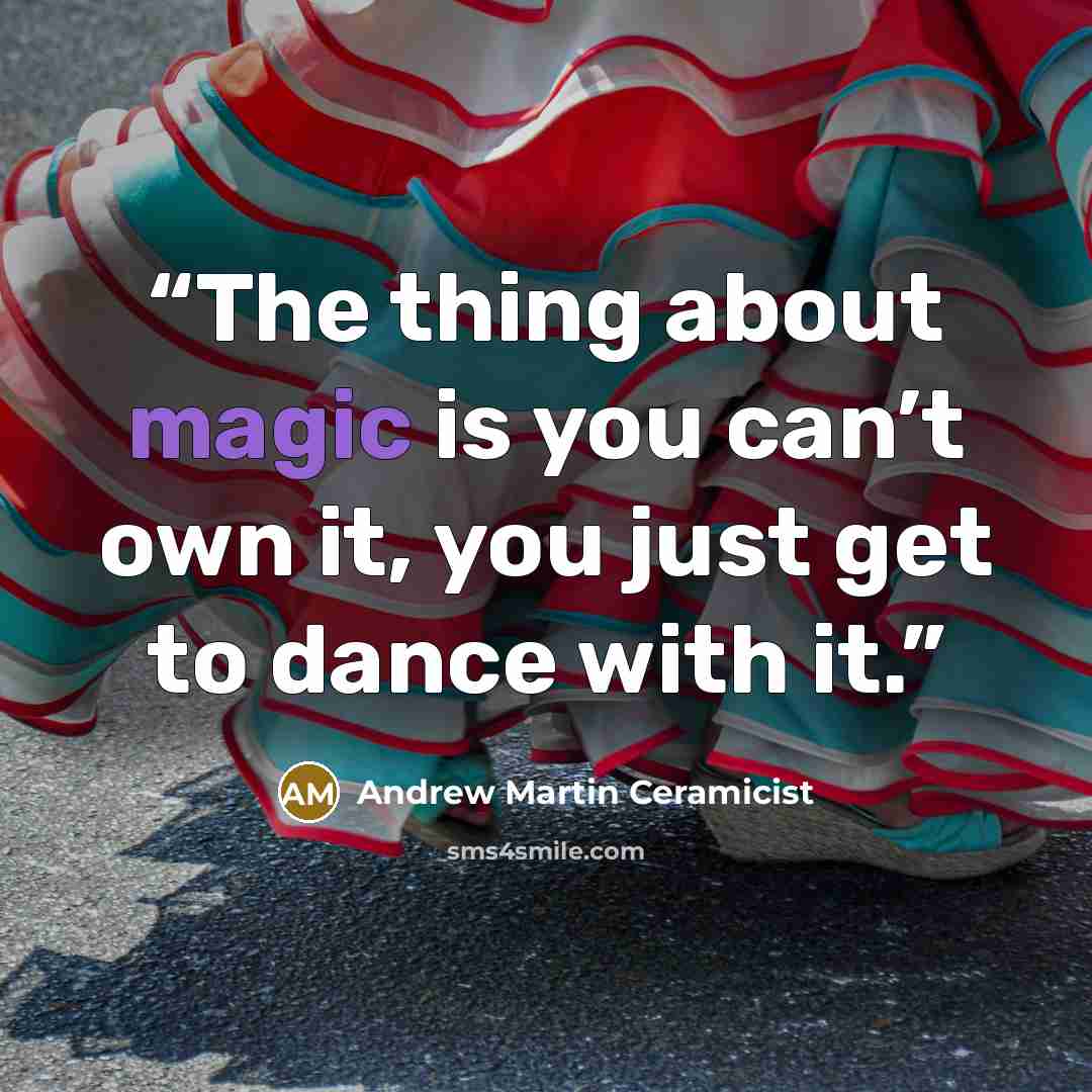 “The thing about magic is you can’t own it, you just get to dance with it.” quote by Andrew Martin Ceramicist