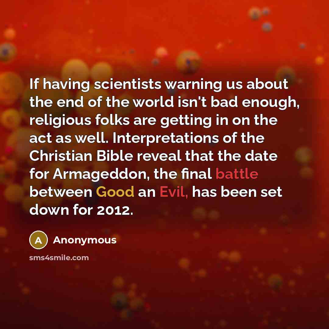 “If having scientists warning us about the end of the world isn't bad enough, religious folks are getting in on the act as well. Interpretations of the Christian Bible reveal that the date for Armageddon, the final battle between Good an Evil, has been set down for 2012.” quote by Anonymous