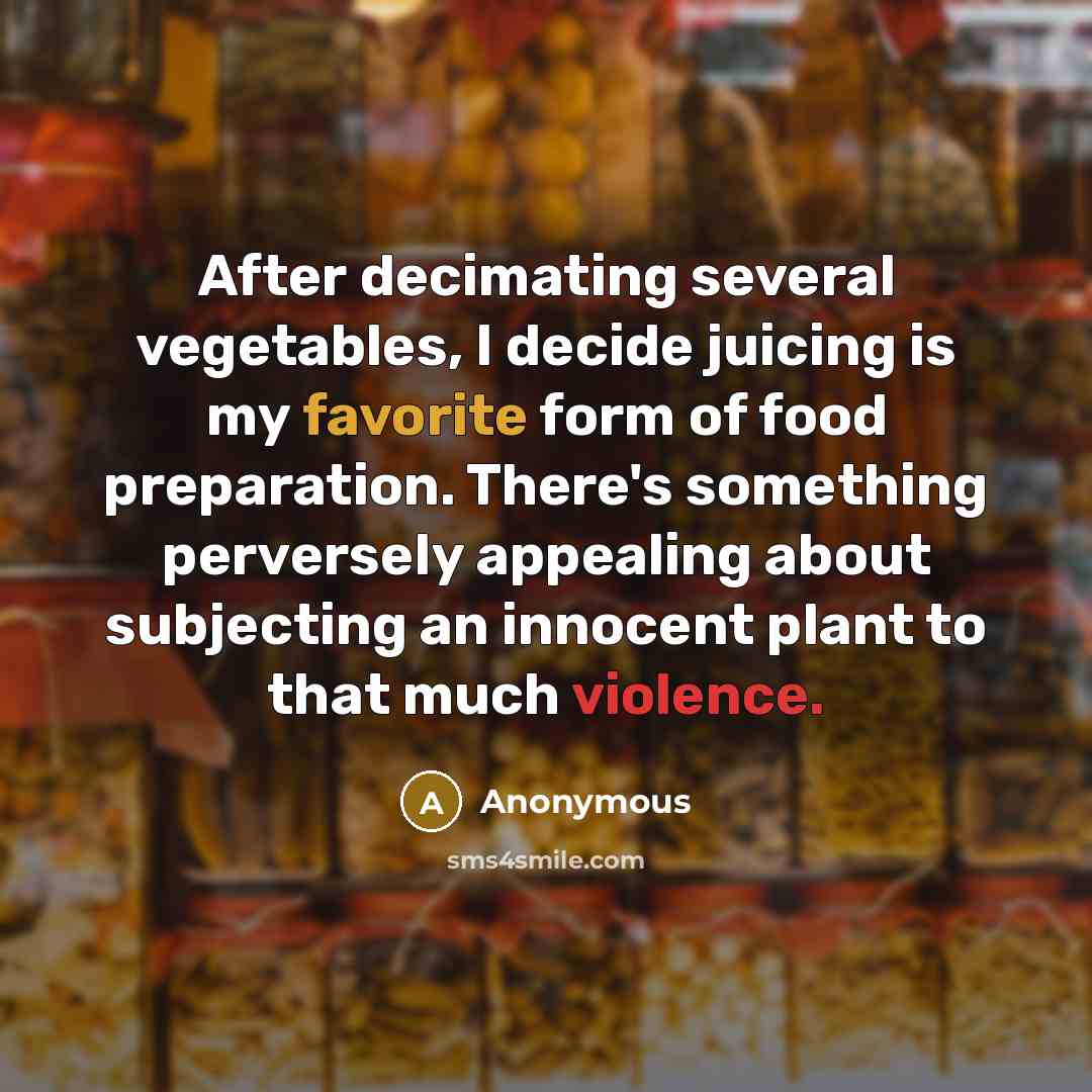 “After decimating several vegetables, I decide juicing is my favorite form of food preparation. There's something perversely appealing about subjecting an innocent plant to that much violence.” quote by Anonymous
