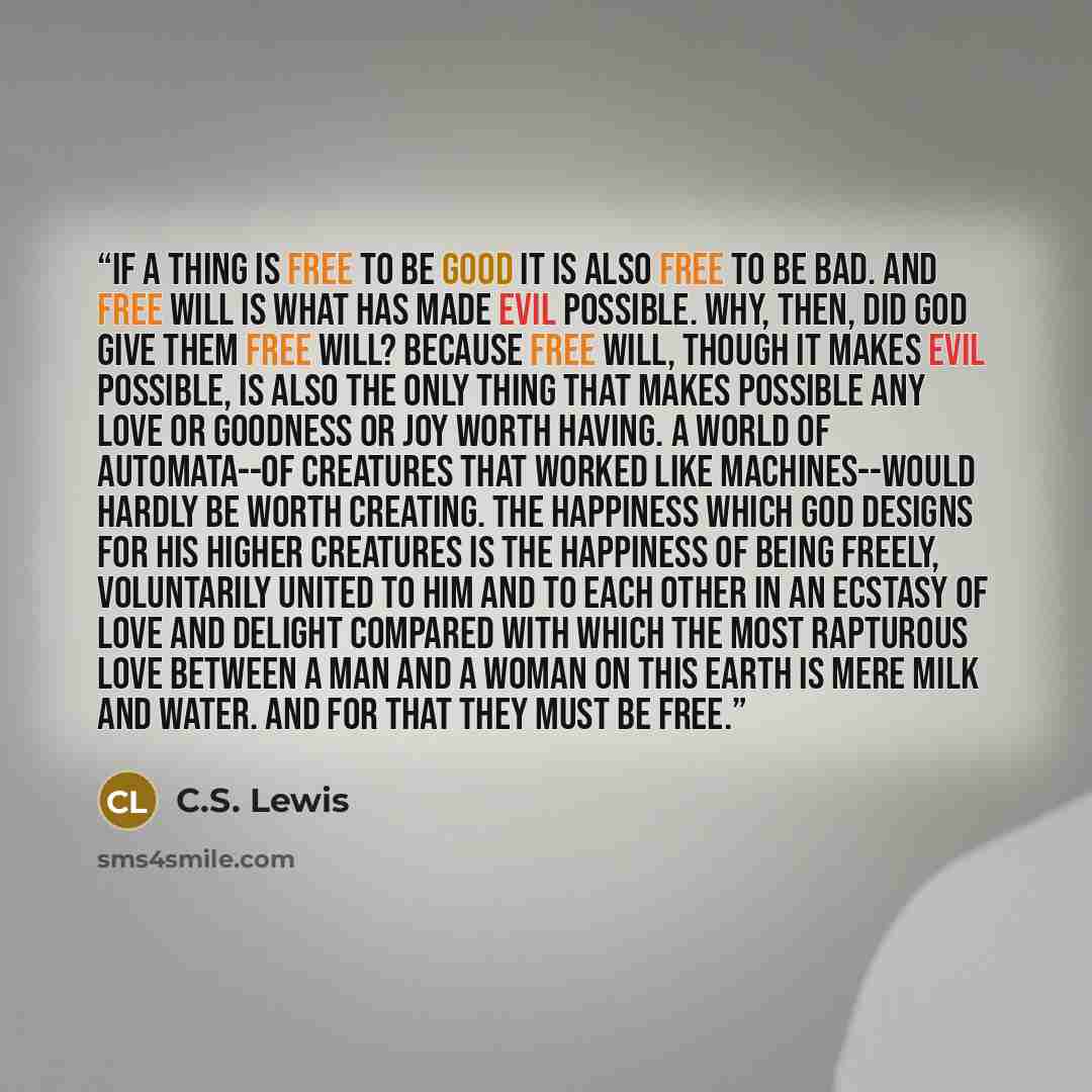 “If a thing is free to be good it is also free to be bad. And free will is what has made evil possible. Why, then, did God give them free will? Because free will, though it makes evil possible, is also the only thing that makes possible any love or goodness or joy worth having. A world of…” quote by C.S. Lewis