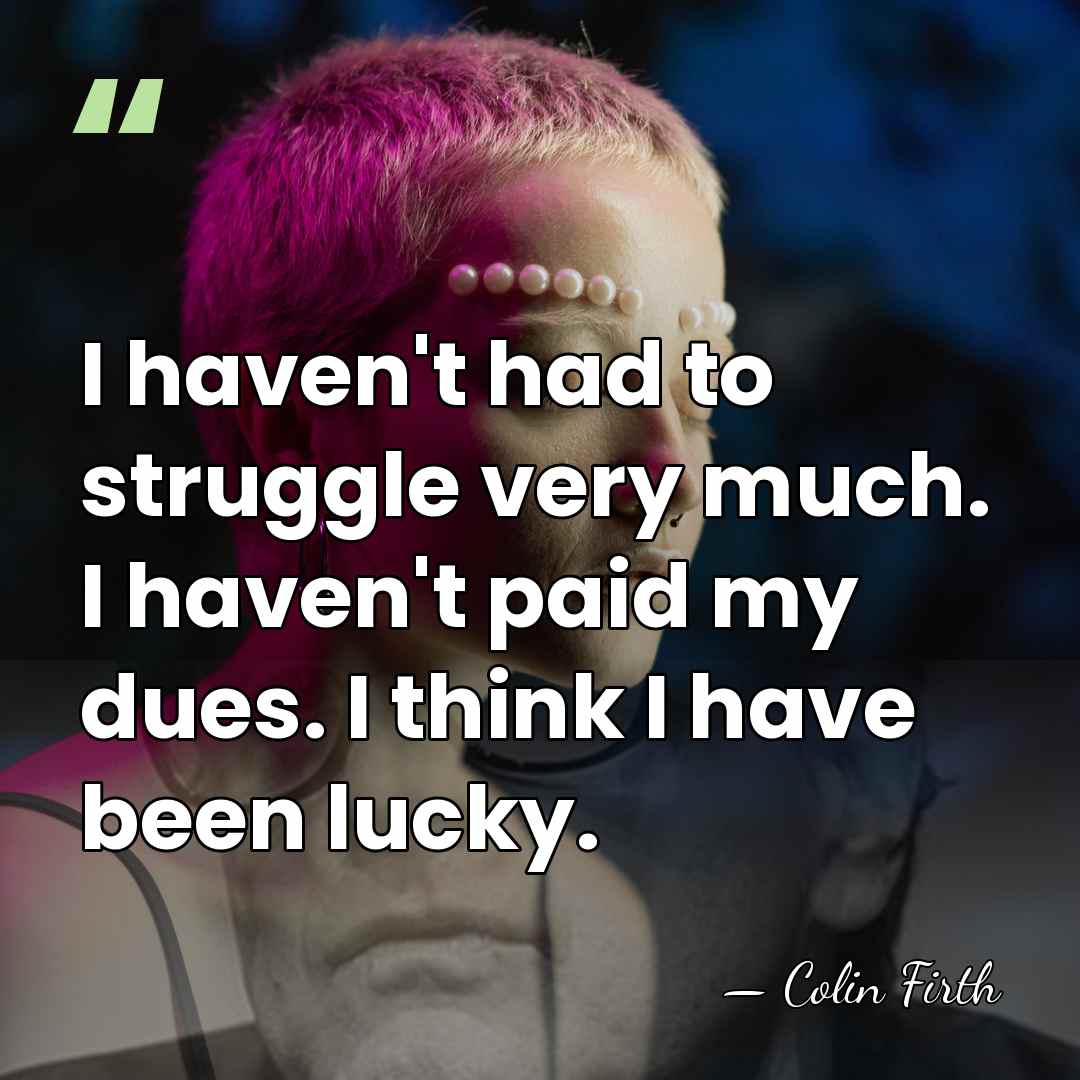 I haven't had to struggle very much. I haven't paid my dues.&hellip; - Colin Firth