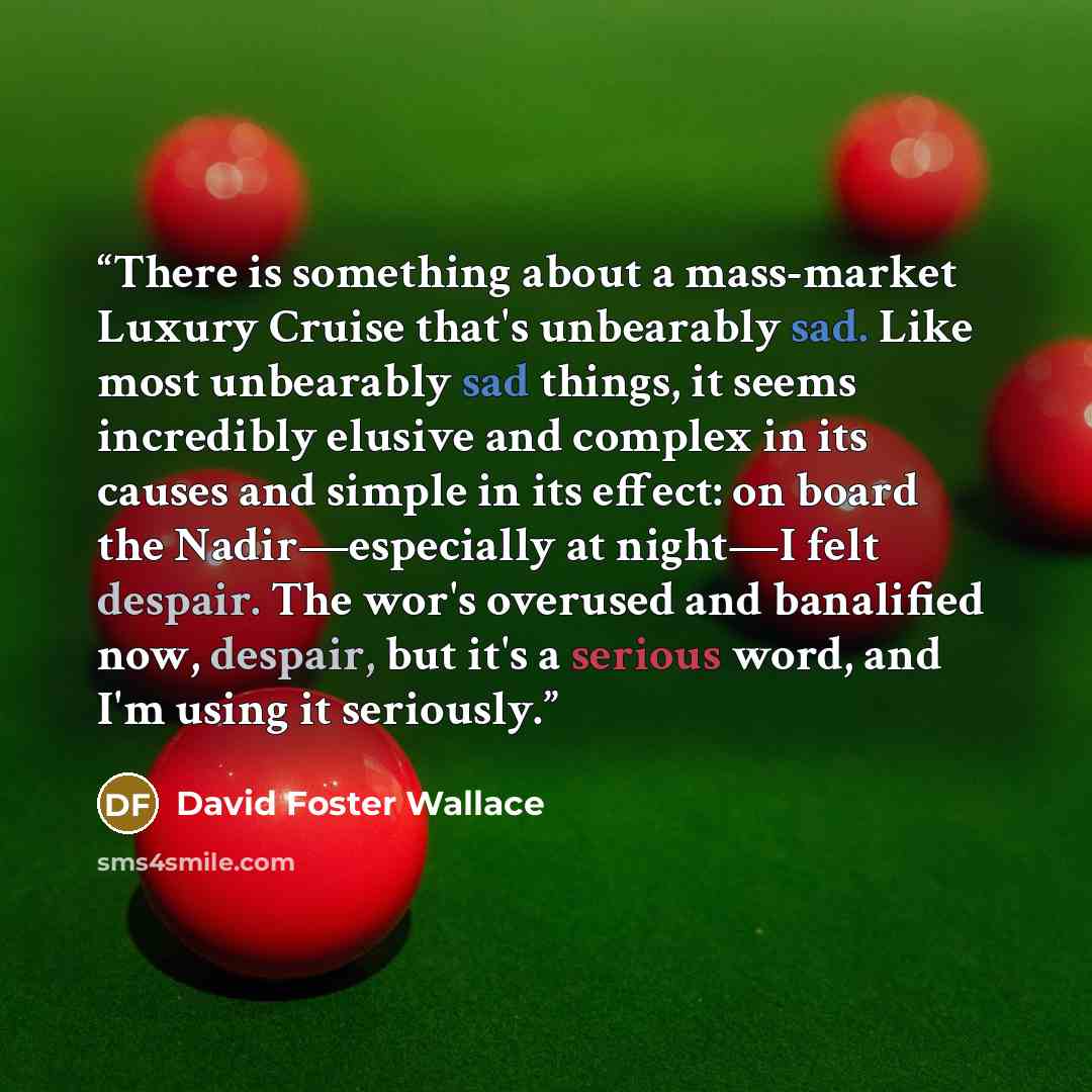 “There is something about a mass-market Luxury Cruise that's unbearably sad. Like most unbearably sad things, it seems incredibly elusive and complex in its causes and simple in its effect: on board the Nadir—especially at night—I felt despair. The wor's overused and banalified now, despair, but…” quote by David Foster Wallace