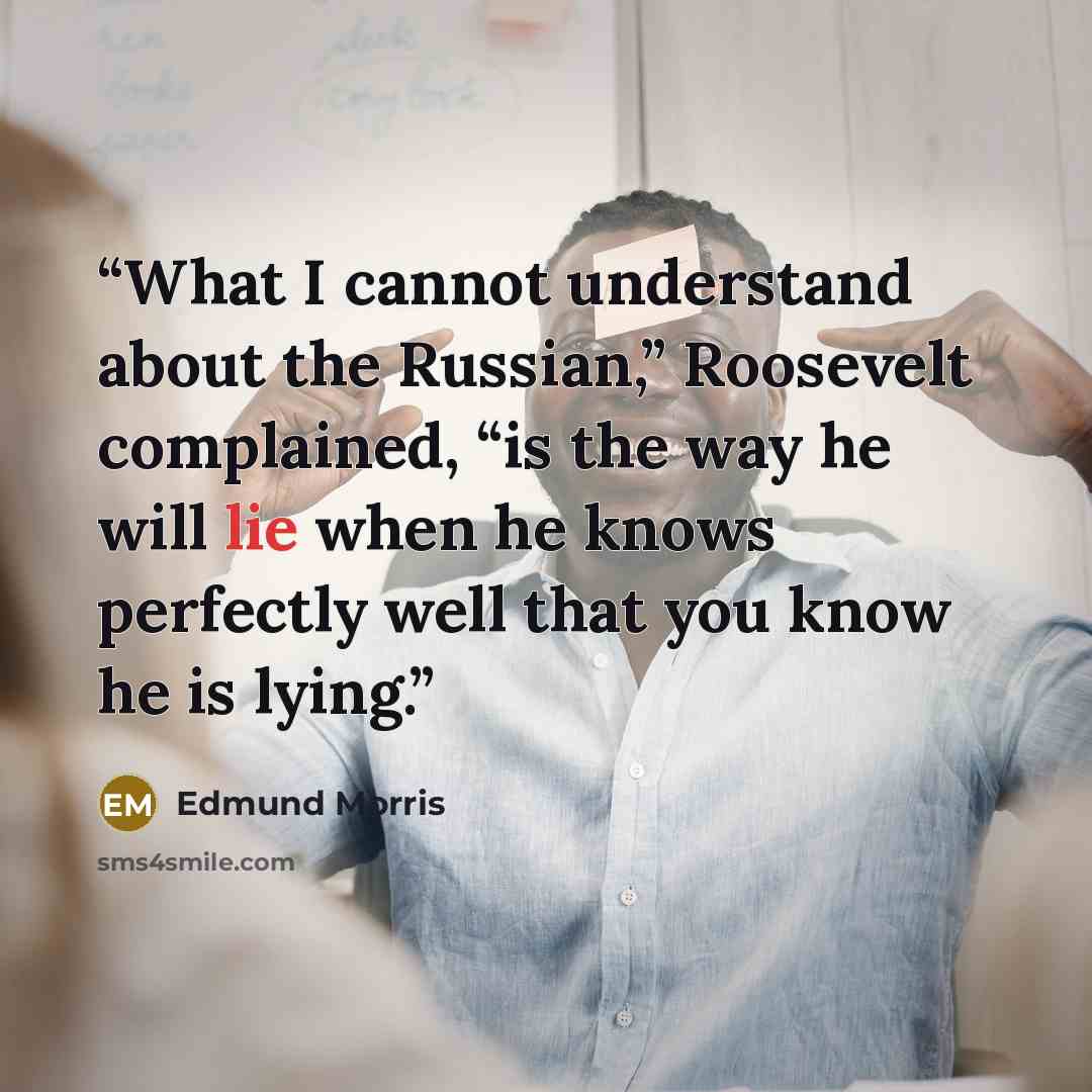 “What I cannot understand about the Russian,” Roosevelt complained, “is the way he will lie when he knows perfectly well that you know he is lying.” quote by Edmund Morris