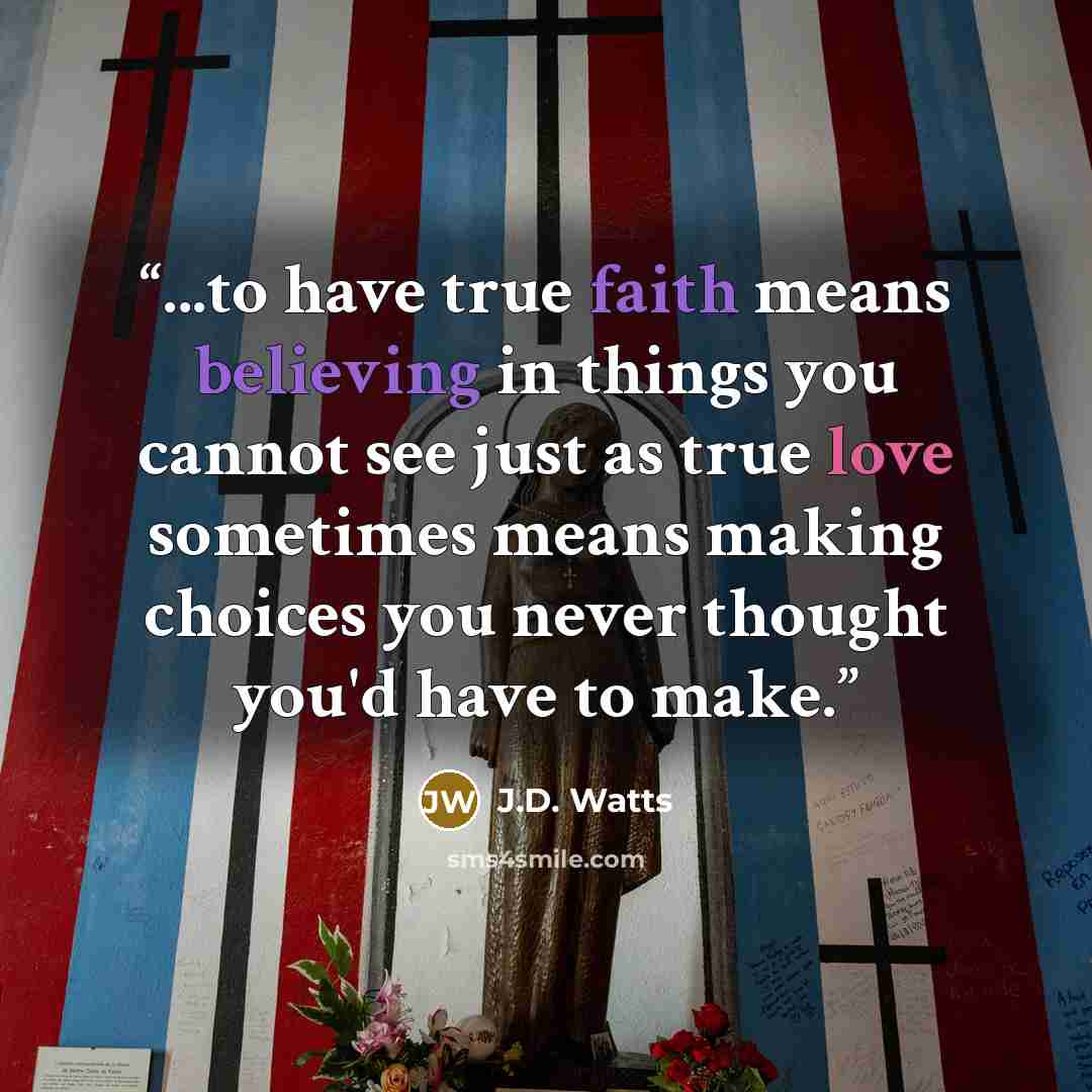 “...to have true faith means believing in things you cannot see just as true love sometimes means making choices you never thought you'd have to make.” quote by J.D. Watts