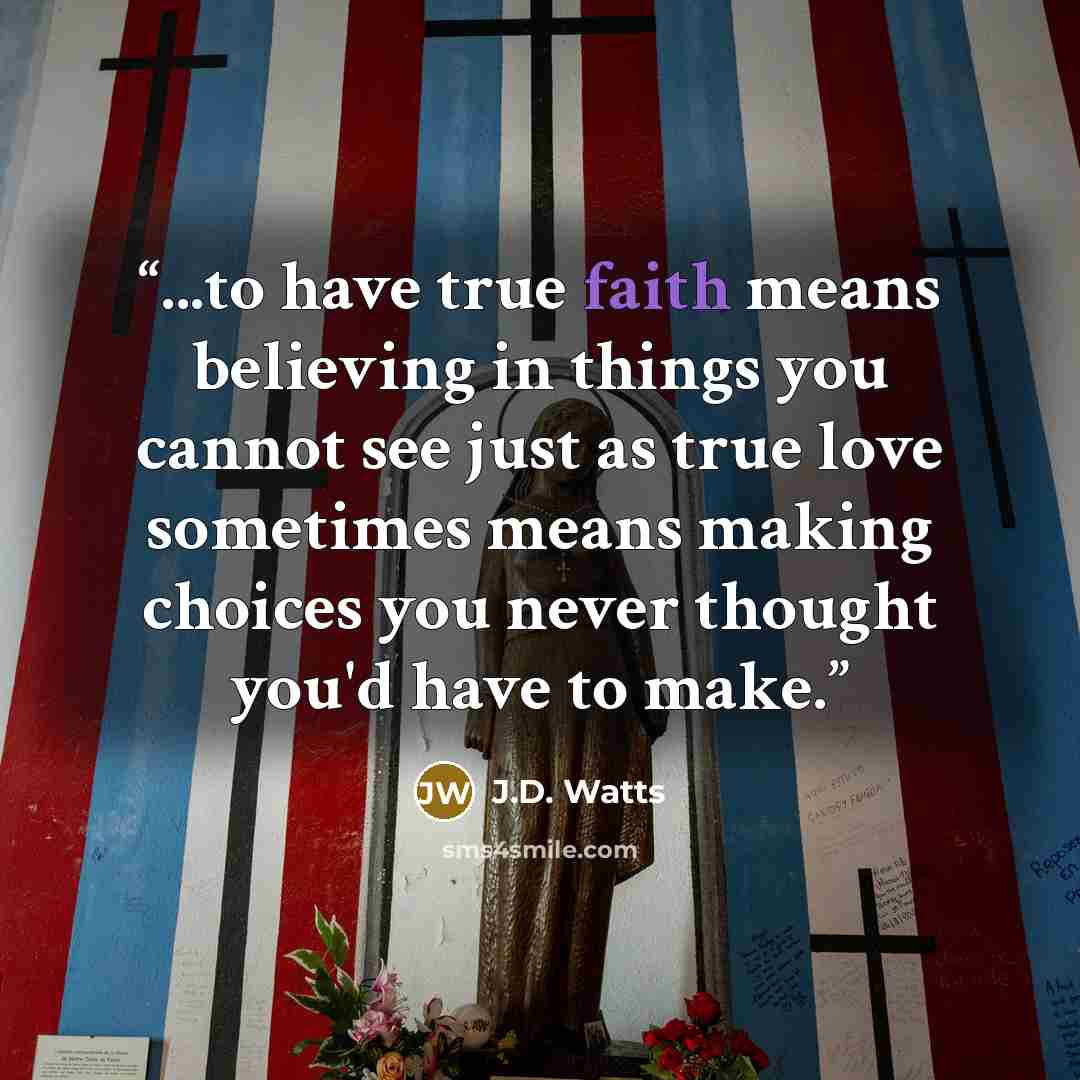 “...to have true faith means believing in things you cannot see just as true love sometimes means making choices you never thought you'd have to make.” quote by J.D. Watts