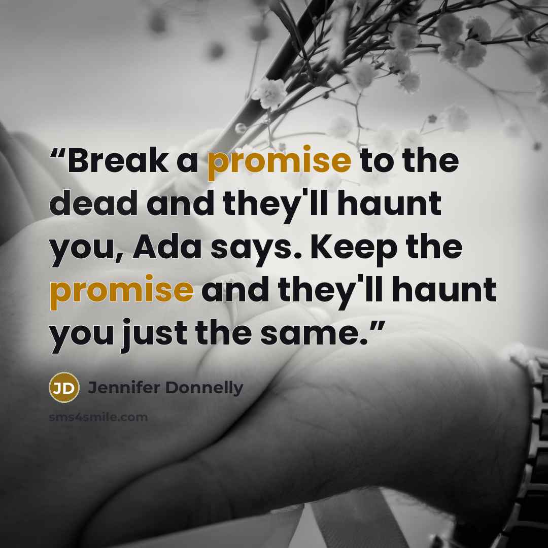 “Break a promise to the dead and they'll haunt you, Ada says. Keep the promise and they'll haunt you just the same.” quote by Jennifer Donnelly