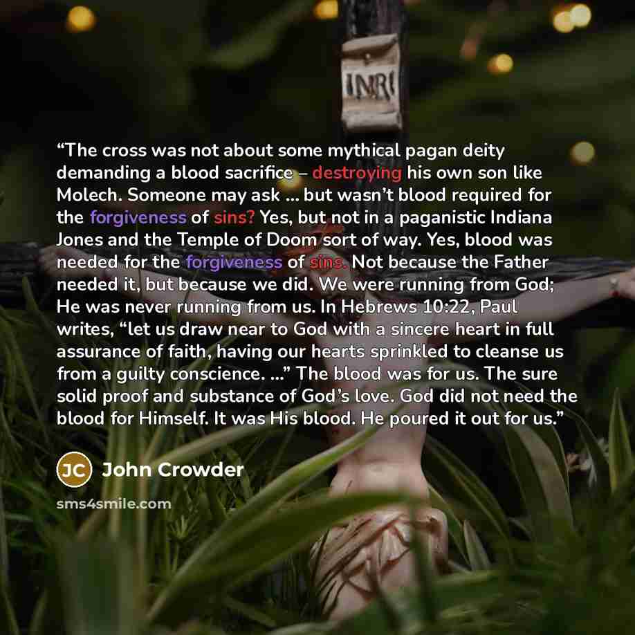 “The cross was not about some mythical pagan deity demanding a blood sacrifice – destroying his own son like Molech. Someone may ask … but wasn’t blood required for the forgiveness of sins? Yes, but not in a paganistic Indiana Jones and the Temple of Doom sort of way. Yes, blood was needed for the…” quote by John Crowder