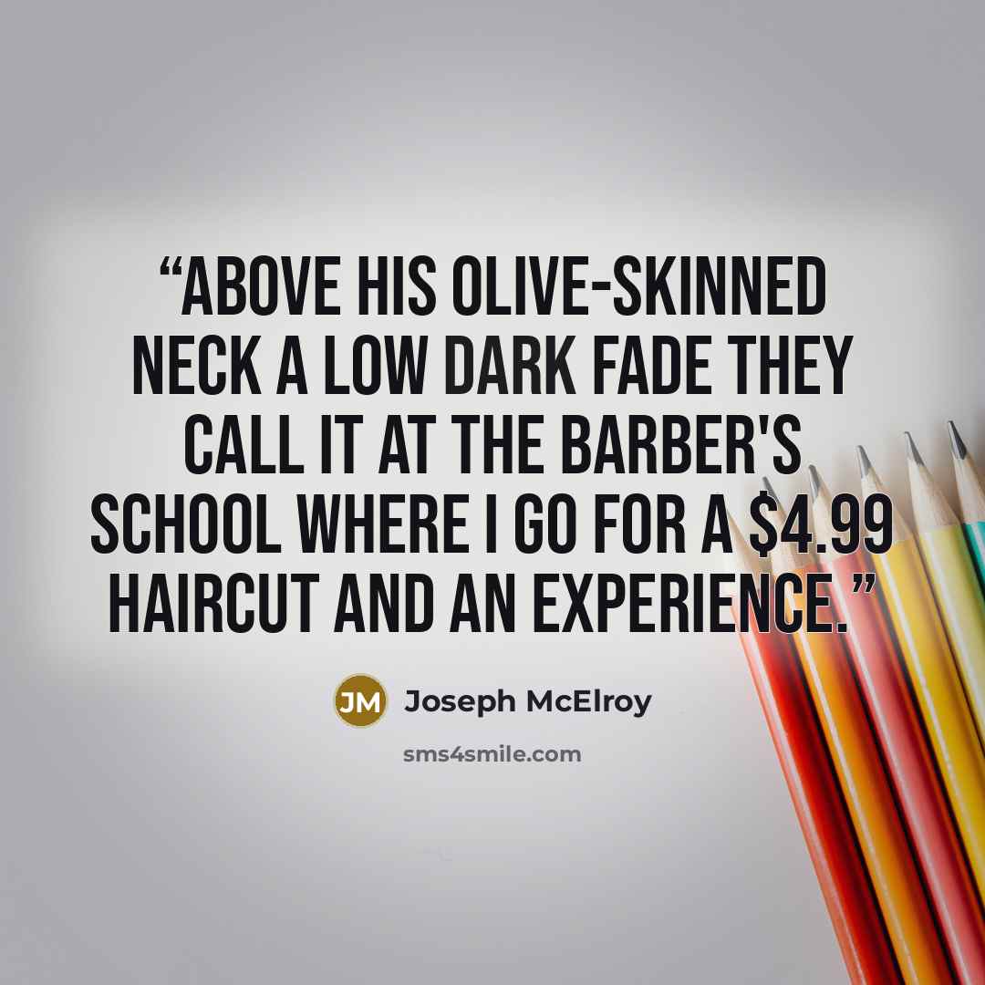 “Above his olive-skinned neck a Low Dark Fade they call it at the barber's school where I go for a $4.99 haircut and an experience.” quote by Joseph McElroy