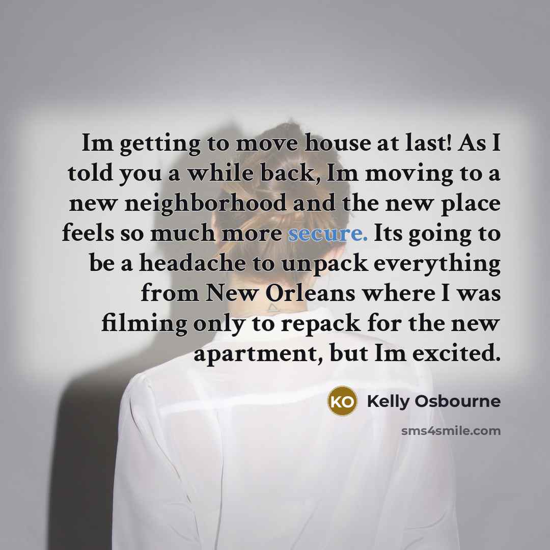 “Im getting to move house at last! As I told you a while back, Im moving to a new neighborhood and the new place feels so much more secure. Its going to be a headache to unpack everything from New Orleans where I was filming only to repack for the new apartment, but Im excited.” quote by Kelly Osbourne