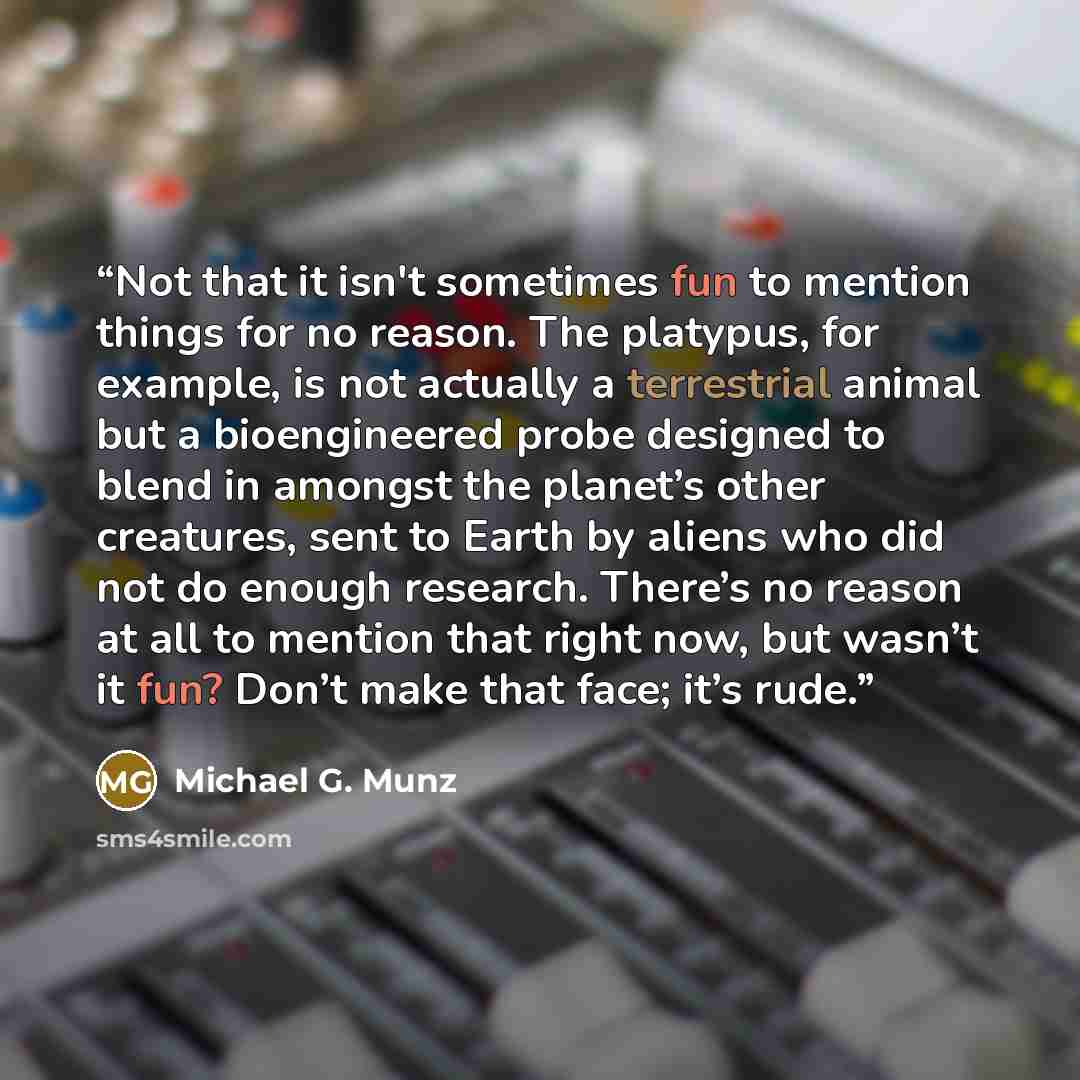 “Not that it isn't sometimes fun to mention things for no reason. The platypus, for example, is not actually a terrestrial animal but a bioengineered probe designed to blend in amongst the planet’s other creatures, sent to Earth by aliens who did not do enough research. There’s no reason at all to…” quote by Michael G. Munz