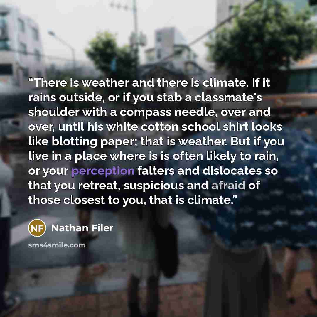 “There is weather and there is climate. If it rains outside, or if you stab a classmate's shoulder with a compass needle, over and over, until his white cotton school shirt looks like blotting paper; that is weather. But if you live in a place where is is often likely to rain, or your perception…” quote by Nathan Filer