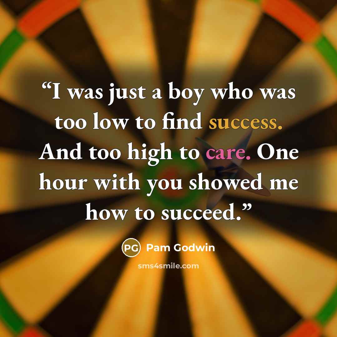 “I was just a boy who was too low to find success. And too high to care. One hour with you showed me how to succeed.” quote by Pam Godwin