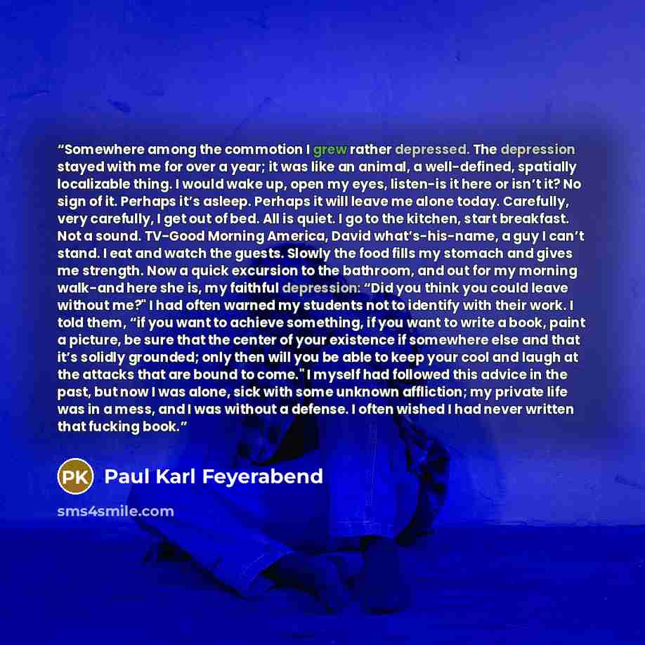 “Somewhere among the commotion I grew rather depressed. The depression stayed with me for over a year; it was like an animal, a well-defined, spatially localizable thing. I would wake up, open my eyes, listen-is it here or isn’t it? No sign of it. Perhaps it’s asleep. Perhaps it will leave me alone…” quote by Paul Karl Feyerabend