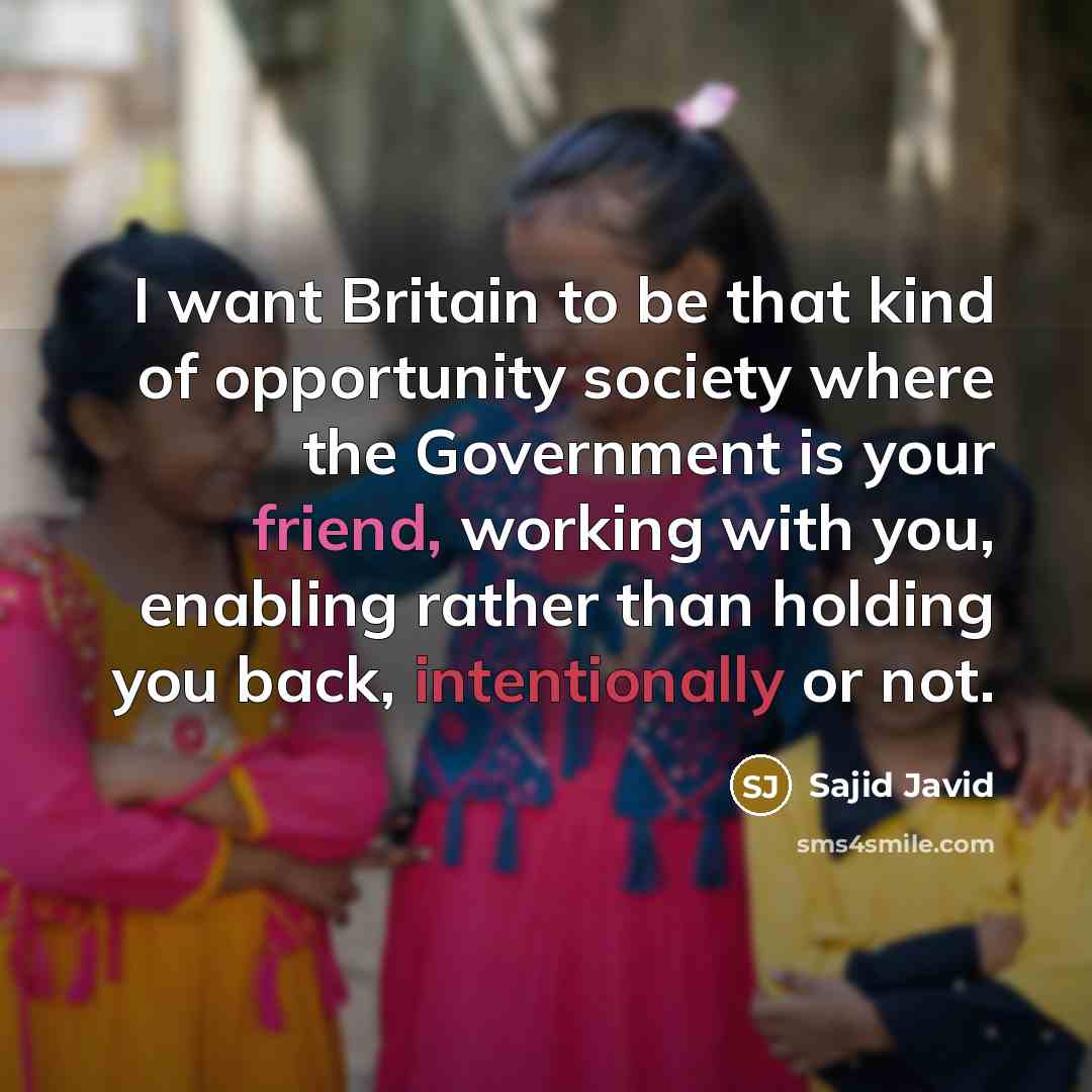 “I want Britain to be that kind of opportunity society where the Government is your friend, working with you, enabling rather than holding you back, intentionally or not.” quote by Sajid Javid