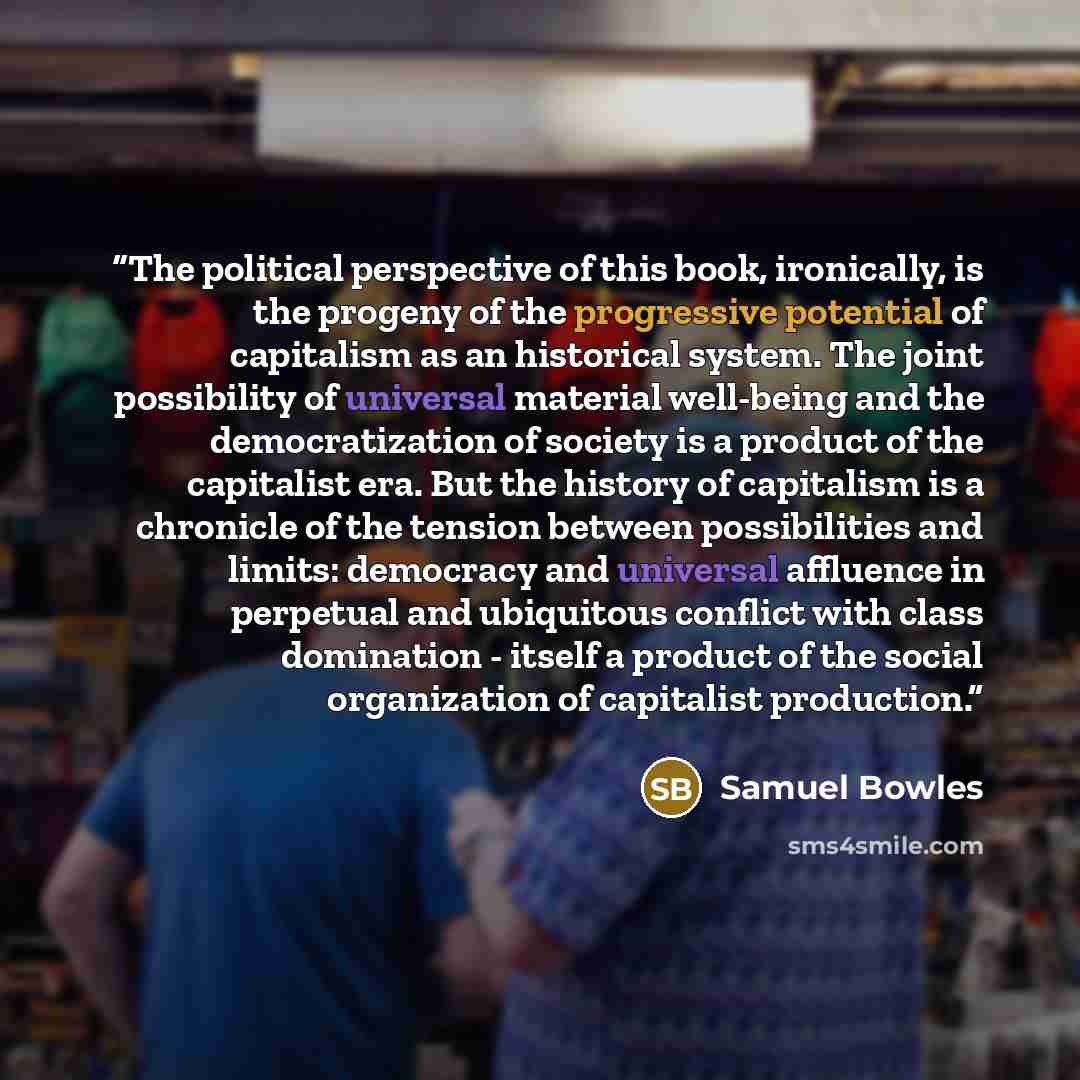 “The political perspective of this book, ironically, is the progeny of the progressive potential of capitalism as an historical system. The joint possibility of universal material well-being and the democratization of society is a product of the capitalist era. But the history of capitalism is a…” quote by Samuel Bowles