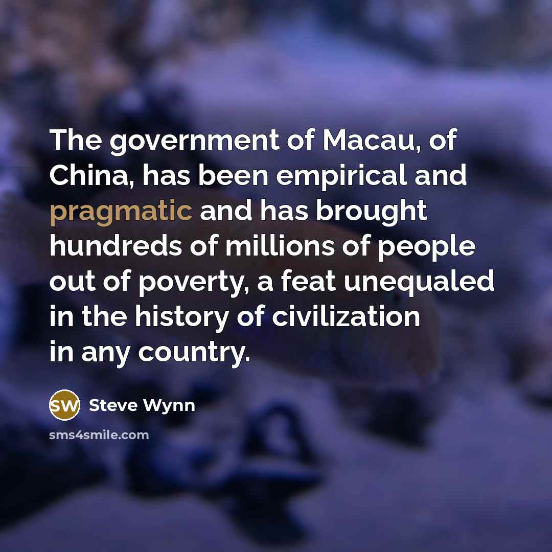 “The government of Macau, of China, has been empirical and pragmatic and has brought hundreds of millions of people out of poverty, a feat unequaled in the history of civilization in any country.” quote by Steve Wynn