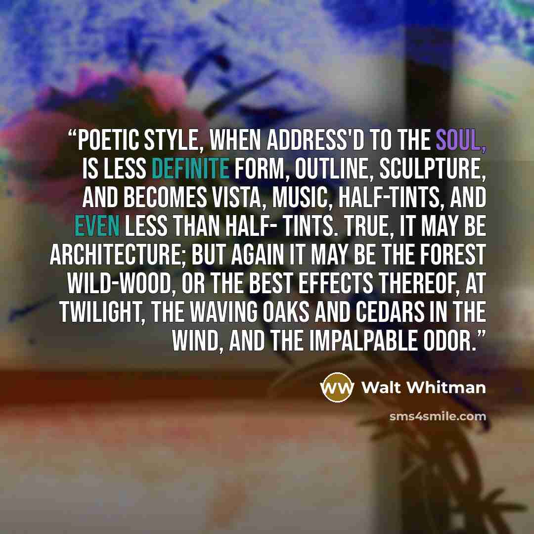 “Poetic style, when address'd to the Soul, is less definite form, outline, sculpture, and becomes vista, music, half-tints, and even less than half- tints. True, it may be architecture; but again it may be the forest wild-wood, or the best effects thereof, at twilight, the waving oaks and cedars in…” quote by Walt Whitman