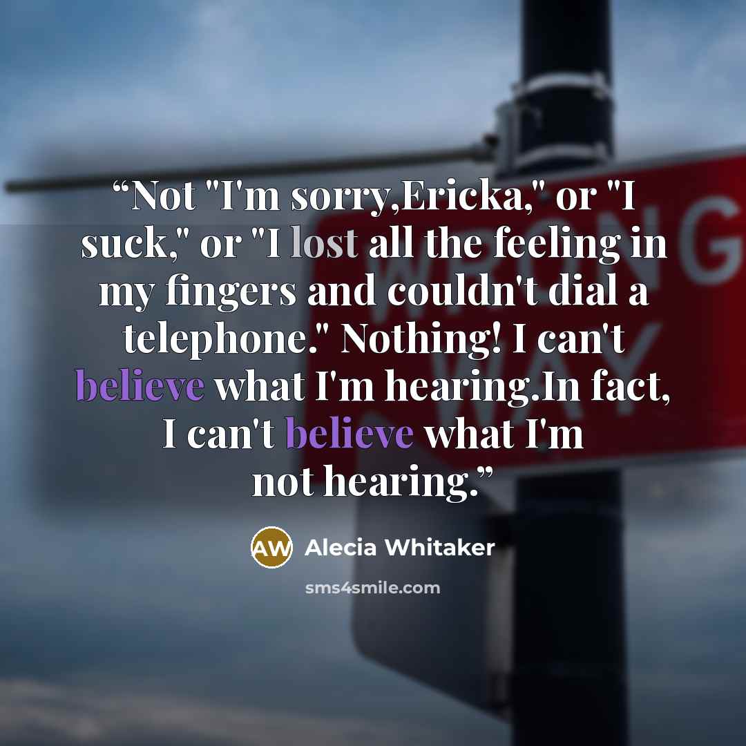 “Not "I'm sorry,Ericka," or "I suck," or "I lost all the feeling in my fingers and couldn't dial a telephone." Nothing! I can't believe what I'm hearing.In fact, I can't believe what I'm not hearing.” quote by Alecia Whitaker
