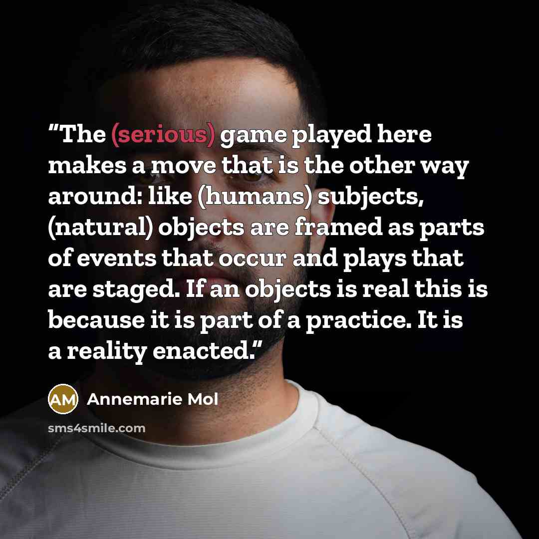 “The (serious) game played here makes a move that is the other way around: like (humans) subjects, (natural) objects are framed as parts of events that occur and plays that are staged. If an objects is real this is because it is part of a practice. It is a reality enacted.” quote by Annemarie Mol