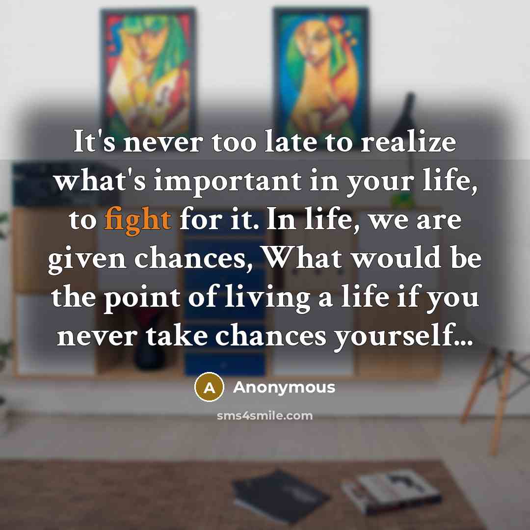 “It's never too late to realize what's important in your life, to fight for it. In life, we are given chances, What would be the point of living a life if you never take chances yourself...” quote by Anonymous