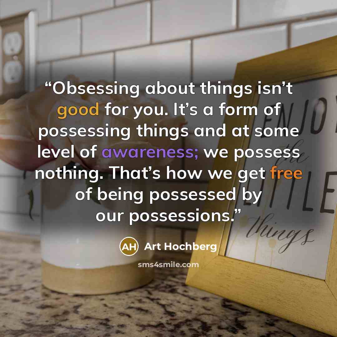 “Obsessing about things isn’t good for you. It’s a form of possessing things and at some level of awareness; we possess nothing. That’s how we get free of being possessed by our possessions.” quote by Art Hochberg