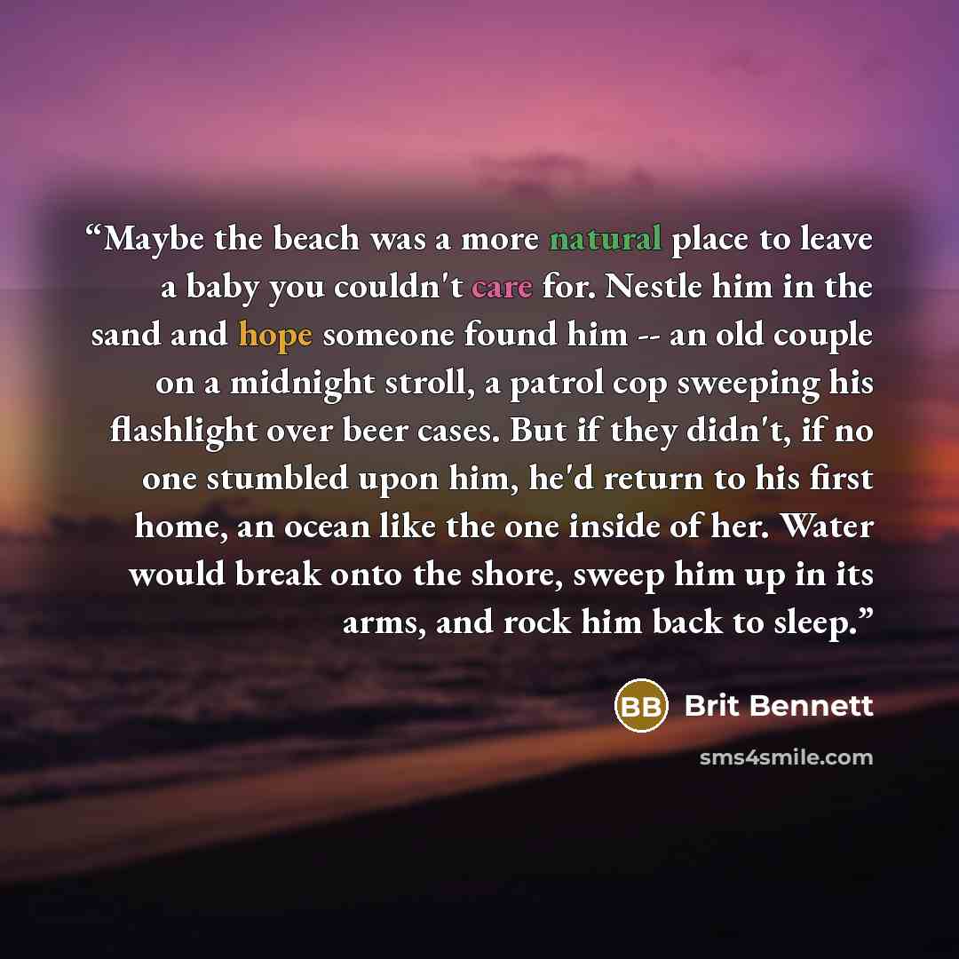 “Maybe the beach was a more natural place to leave a baby you couldn't care for. Nestle him in the sand and hope someone found him -- an old couple on a midnight stroll, a patrol cop sweeping his flashlight over beer cases. But if they didn't, if no one stumbled upon him, he'd return to his first…” quote by Brit Bennett
