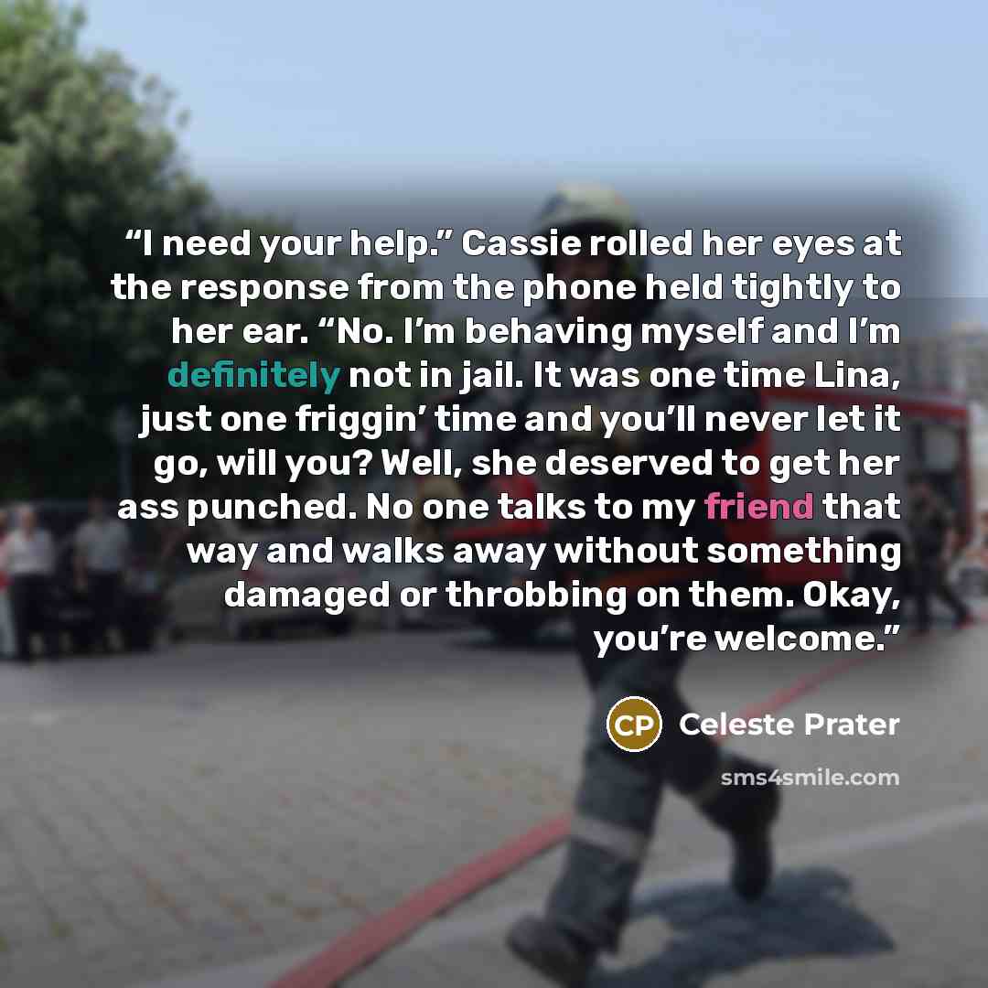 “I need your help.” Cassie rolled her eyes at the response from the phone held tightly to her ear. “No. I’m behaving myself and I’m definitely not in jail. It was one time Lina, just one friggin’ time and you’ll never let it go, will you? Well, she deserved to get her ass punched. No one talks to…” quote by Celeste Prater