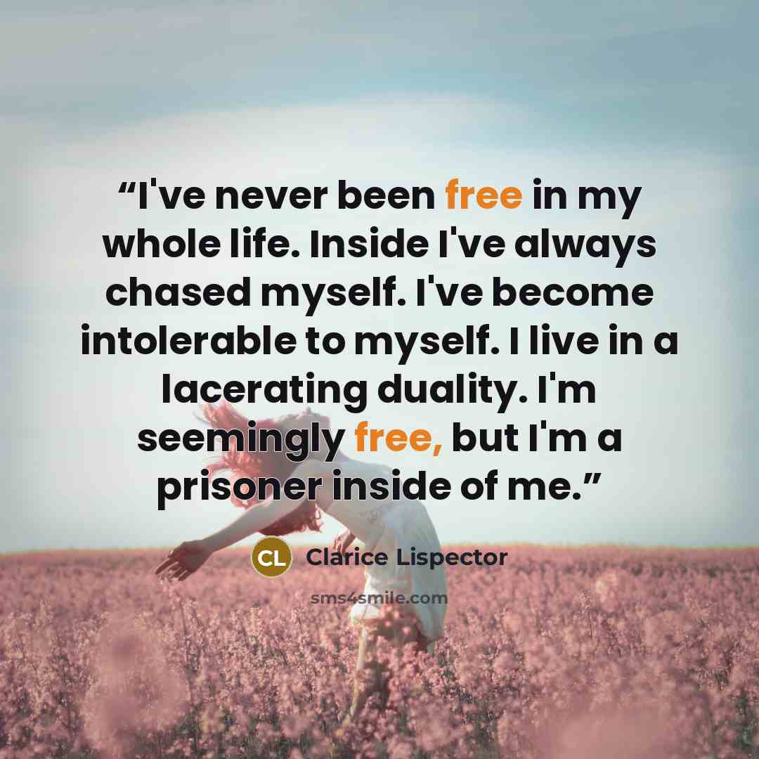 “I've never been free in my whole life. Inside I've always chased myself. I've become intolerable to myself. I live in a lacerating duality. I'm seemingly free, but I'm a prisoner inside of me.” quote by Clarice Lispector